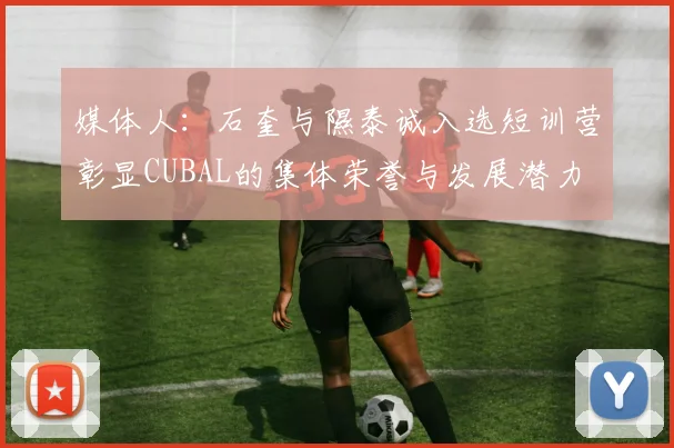 媒体人：石奎与隰泰诚入选短训营彰显CUBAL的集体荣誉与发展潜力