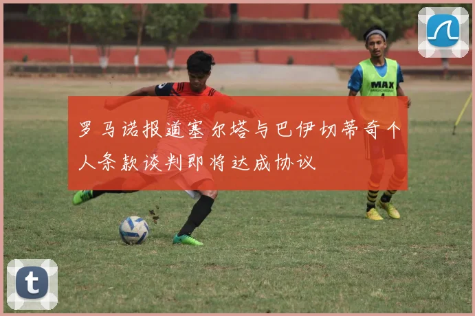 罗马诺报道塞尔塔与巴伊切蒂奇个人条款谈判即将达成协议